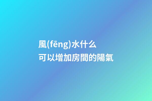 風(fēng)水什么可以增加房間的陽氣