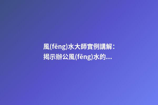 風(fēng)水大師實例講解：揭示辦公風(fēng)水的要命之處