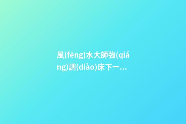 風(fēng)水大師強(qiáng)調(diào)床下一定不要放這四種東西，小心破財(cái)變窮鬼！