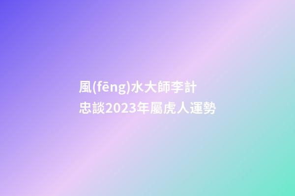 風(fēng)水大師李計忠談2023年屬虎人運勢