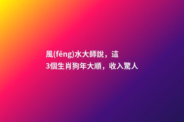 風(fēng)水大師說，這3個生肖狗年大順，收入驚人