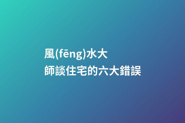 風(fēng)水大師談住宅的六大錯誤