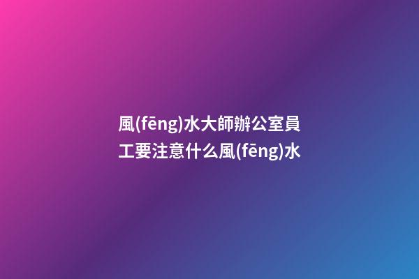 風(fēng)水大師辦公室員工要注意什么風(fēng)水