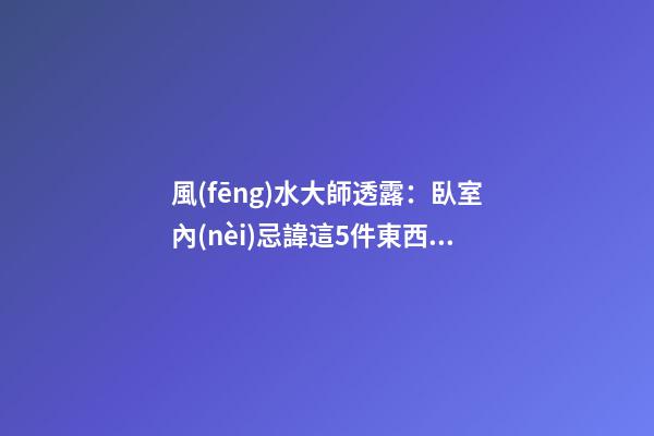 風(fēng)水大師透露：臥室內(nèi)忌諱這5件東西，第一件就有人中招了