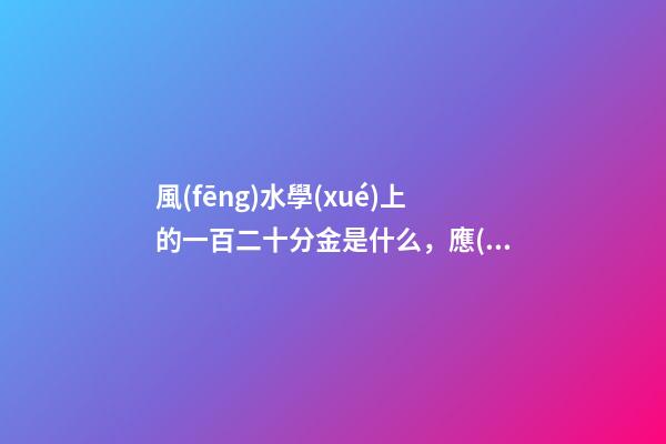 風(fēng)水學(xué)上的一百二十分金是什么，應(yīng)當(dāng)如何運(yùn)用