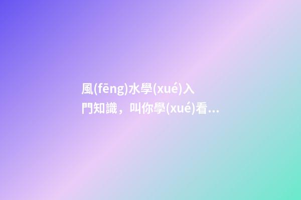 風(fēng)水學(xué)入門知識，叫你學(xué)看風(fēng)水