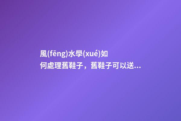 風(fēng)水學(xué)如何處理舊鞋子，舊鞋子可以送人嗎