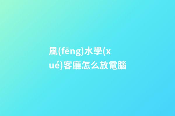 風(fēng)水學(xué)客廳怎么放電腦