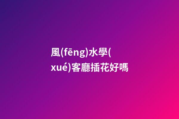 風(fēng)水學(xué)客廳插花好嗎