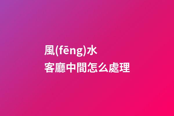 風(fēng)水客廳中間怎么處理