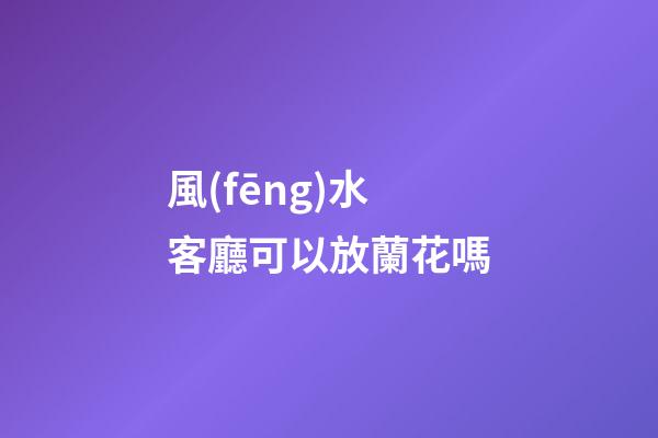 風(fēng)水客廳可以放蘭花嗎