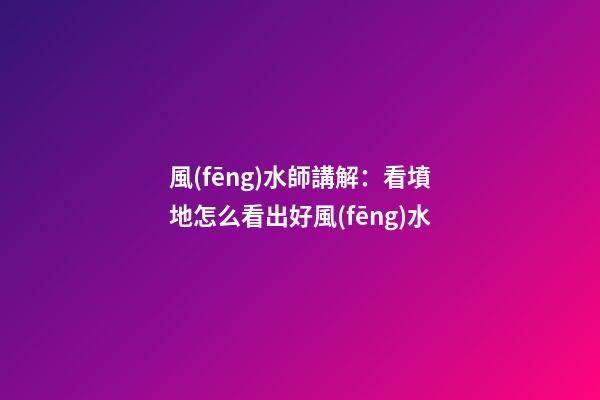 風(fēng)水師講解：看墳地怎么看出好風(fēng)水