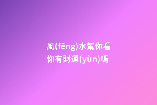 風(fēng)水幫你看你有財運(yùn)嗎