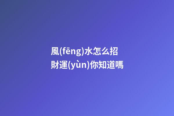 風(fēng)水怎么招財運(yùn)你知道嗎?