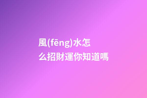 風(fēng)水怎么招財運你知道嗎?