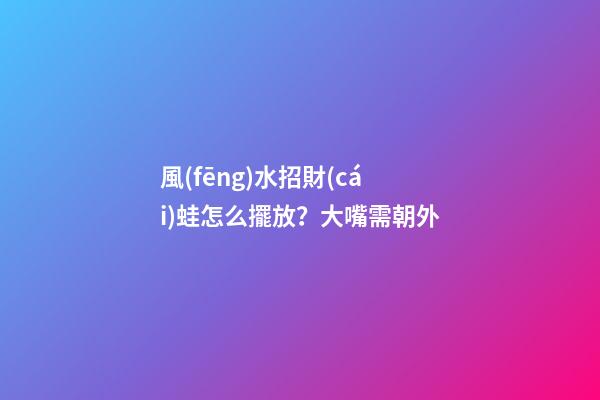 風(fēng)水招財(cái)蛙怎么擺放？大嘴需朝外