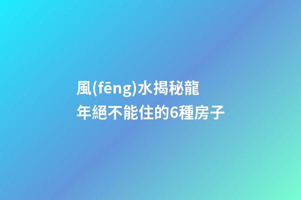 風(fēng)水揭秘龍年絕不能住的6種房子