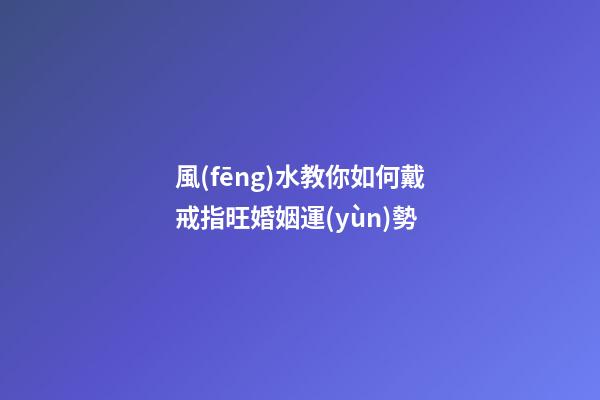 風(fēng)水教你如何戴戒指旺婚姻運(yùn)勢