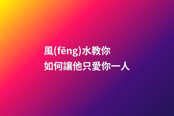 風(fēng)水教你如何讓他只愛你一人