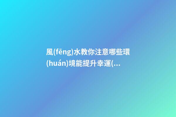 風(fēng)水教你注意哪些環(huán)境能提升幸運(yùn)值