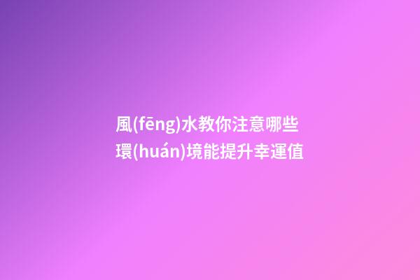 風(fēng)水教你注意哪些環(huán)境能提升幸運值