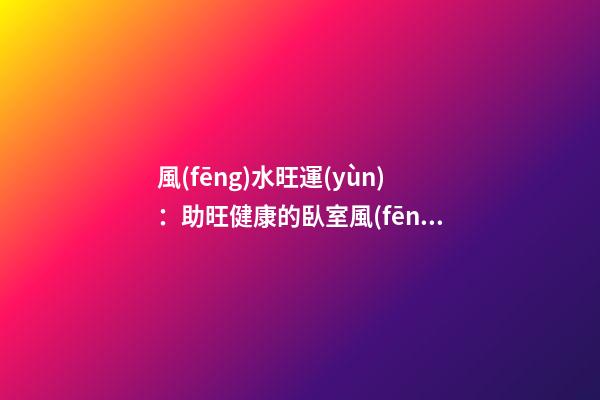 風(fēng)水旺運(yùn)：助旺健康的臥室風(fēng)水