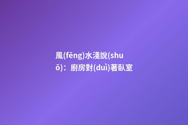 風(fēng)水淺說(shuō)：廚房對(duì)著臥室