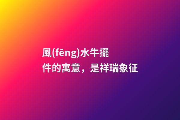 風(fēng)水牛擺件的寓意，是祥瑞象征