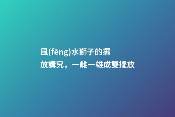風(fēng)水獅子的擺放講究，一雌一雄成雙擺放