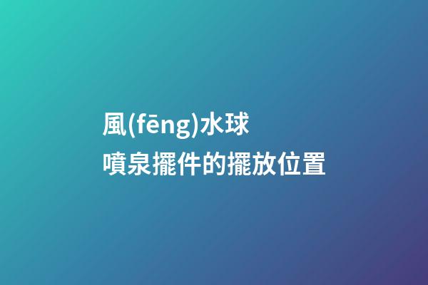 風(fēng)水球噴泉擺件的擺放位置