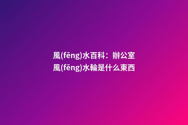 風(fēng)水百科：辦公室風(fēng)水輪是什么東西