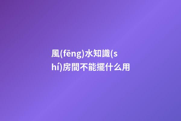 風(fēng)水知識(shí)房間不能擺什么用