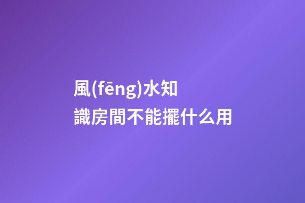 風(fēng)水知識房間不能擺什么用