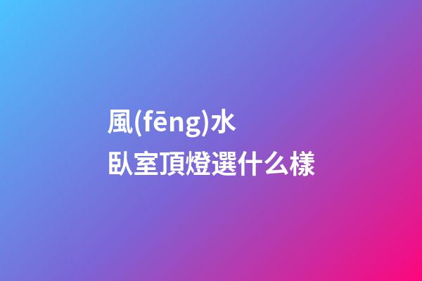 風(fēng)水臥室頂燈選什么樣
