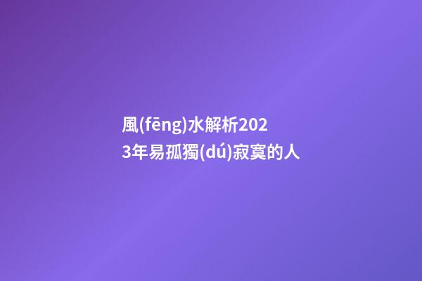 風(fēng)水解析2023年易孤獨(dú)寂寞的人