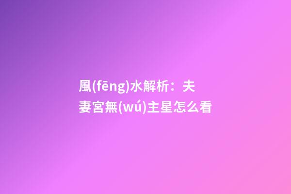 風(fēng)水解析：夫妻宮無(wú)主星怎么看