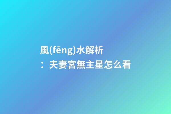 風(fēng)水解析：夫妻宮無主星怎么看