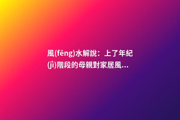 風(fēng)水解說：上了年紀(jì)階段的母親對家居風(fēng)水側(cè)重什么，有什么妙招？