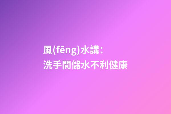風(fēng)水講：洗手間儲水不利健康