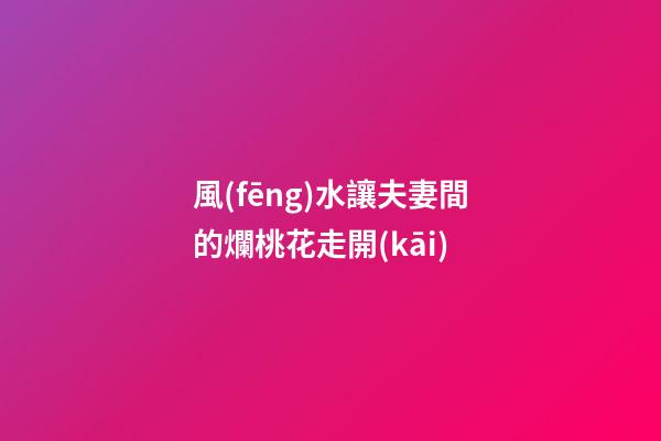 風(fēng)水讓夫妻間的爛桃花走開(kāi)