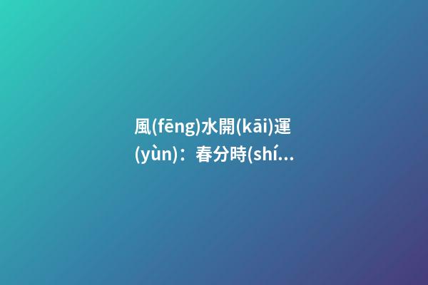 風(fēng)水開(kāi)運(yùn)：春分時(shí)節(jié)開(kāi)運(yùn)指南