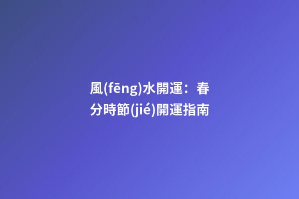 風(fēng)水開運：春分時節(jié)開運指南