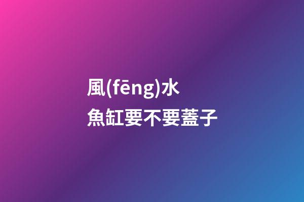 風(fēng)水魚缸要不要蓋子