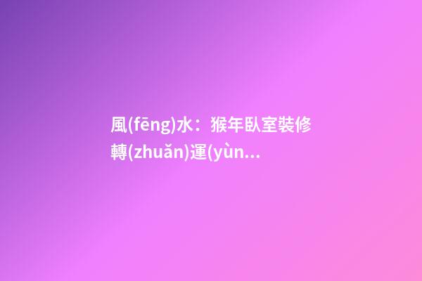 風(fēng)水：猴年臥室裝修轉(zhuǎn)運(yùn)指南