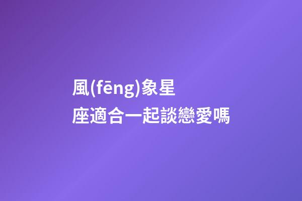 風(fēng)象星座適合一起談戀愛嗎-第1張-星座運(yùn)勢-玄機(jī)派