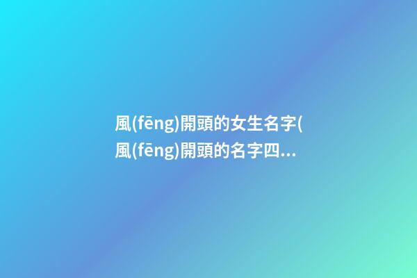 風(fēng)開頭的女生名字(風(fēng)開頭的名字四個(gè)字)