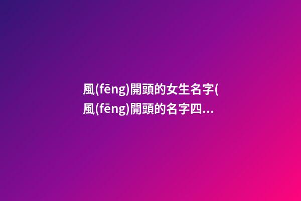 風(fēng)開頭的女生名字(風(fēng)開頭的名字四個字)