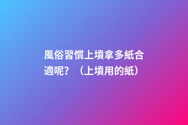 風俗習慣上墳拿多紙合適呢？（上墳用的紙）
