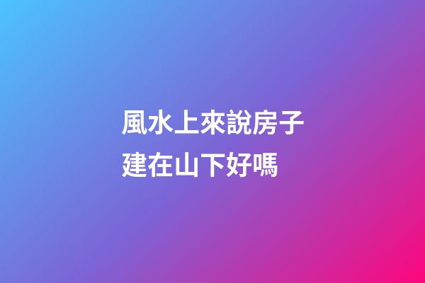 風水上來說房子建在山下好嗎
