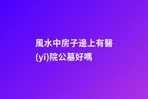 風水中房子邊上有醫(yī)院公墓好嗎